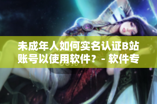 未成年人如何實(shí)名認(rèn)證B站賬號(hào)以使用軟件？- 軟件專家指點(diǎn)