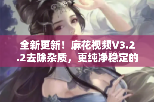 全新更新!麻花視頻V3.2.2去除雜質,更純凈穩(wěn)定的軟件版本 全新更新!麻花視頻V3.2.2去除雜質,更純凈穩(wěn)定的軟件版本