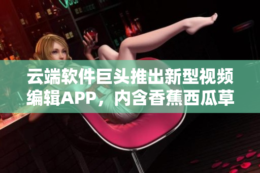 云端軟件巨頭推出新型視頻編輯APP，內(nèi)含香蕉西瓜草莓茄子效果特效！