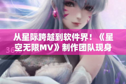 從星際跨越到軟件界！《星空無限MV》制作團隊現(xiàn)身講述創(chuàng)意與技術(shù)之路