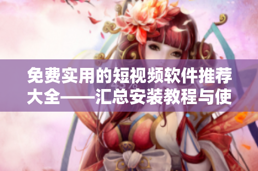 免費實用的短視頻軟件推薦大全——匯總安裝教程與使用技巧