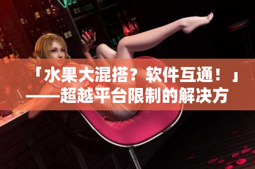 「水果大混搭？軟件互通！」——超越平臺(tái)限制的解決方案