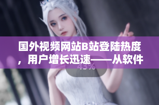 國外視頻網(wǎng)站B站登陸熱度，用戶增長迅速——從軟件角度探究其中原因
