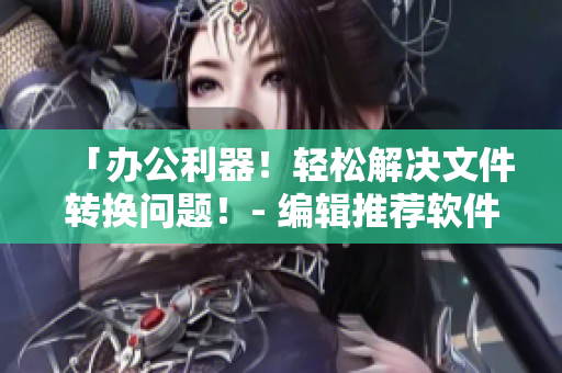 「辦公利器！輕松解決文件轉(zhuǎn)換問(wèn)題！- 編輯推薦軟件」