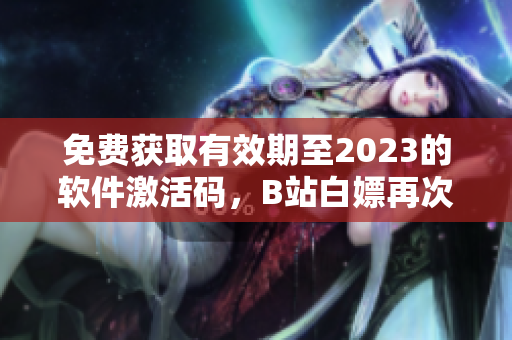 免費(fèi)獲取有效期至2023的軟件激活碼，B站白嫖再次出擊！