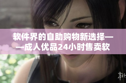 軟件界的自助購物新選擇——成人優(yōu)品24小時售賣軟件商品