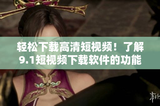 輕松下載高清短視頻！了解9.1短視頻下載軟件的功能和優(yōu)勢(shì)