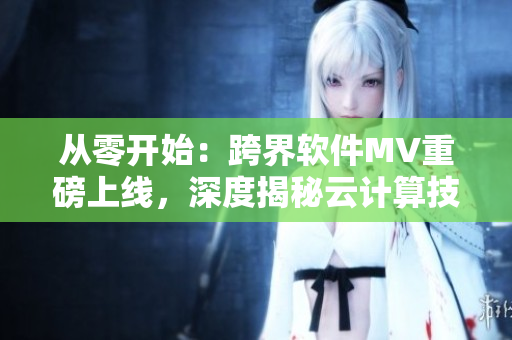 從零開始：跨界軟件MV重磅上線，深度揭秘云計算技術(shù)，全面掌握開源編程奧秘！
