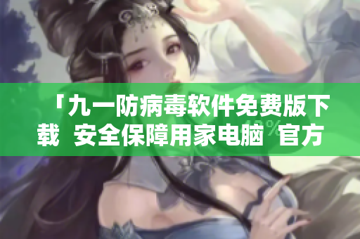 「九一防病毒軟件免費(fèi)版下載  安全保障用家電腦  官方完整版本免費(fèi)領(lǐng)取」