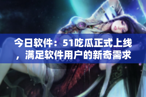 今日軟件：51吃瓜正式上線，滿足軟件用戶的新奇需求！