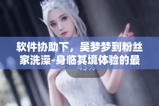 軟件協(xié)助下,吳夢夢到粉絲家洗澡-身臨其境體驗的最新玩法 軟件協(xié)助下,吳夢夢到粉絲家洗澡-身臨其境體驗的最新玩法