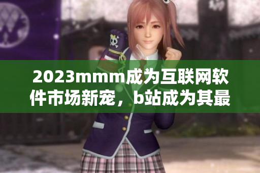 2023mmm成為互聯(lián)網(wǎng)軟件市場新寵，b站成為其最佳普及渠道
