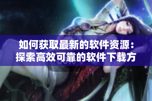 如何獲取最新的軟件資源：探索高效可靠的軟件下載方法