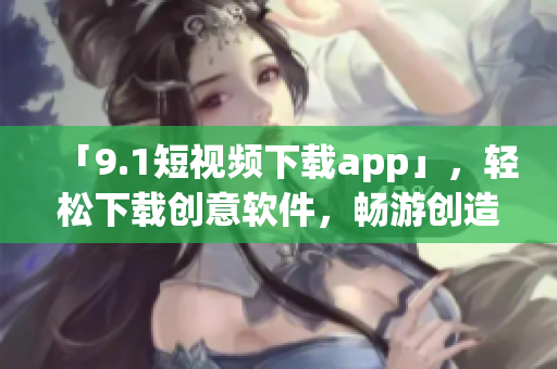 「9.1短視頻下載app」，輕松下載創(chuàng)意軟件，暢游創(chuàng)造世界