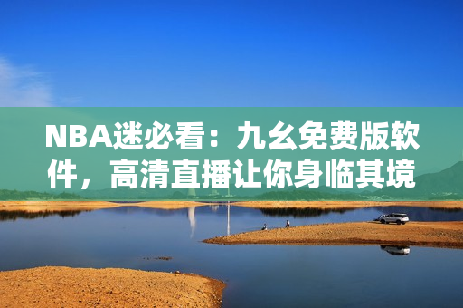 NBA迷必看：九幺免費(fèi)版軟件，高清直播讓你身臨其境