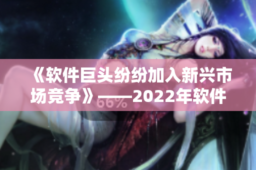 《軟件巨頭紛紛加入新興市場競爭》——2022年軟件行業(yè)前瞻報道