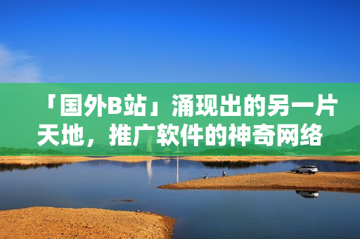 「國(guó)外B站」涌現(xiàn)出的另一片天地，推廣軟件的神奇網(wǎng)絡(luò)聚集地