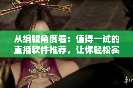 從編輯角度看：值得一試的直播軟件推薦，讓你輕松實現(xiàn)高質(zhì)量直播！