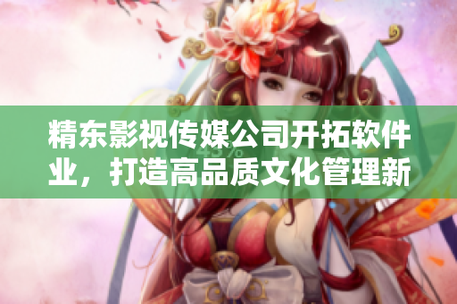 精東影視傳媒公司開拓軟件業(yè)，打造高品質(zhì)文化管理新標桿