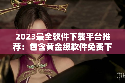 2023最全軟件下載平臺推薦：包含黃金級軟件免費下載！