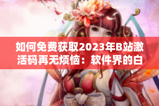 如何免費(fèi)獲取2023年B站激活碼再無煩惱：軟件界的白嫖絕技