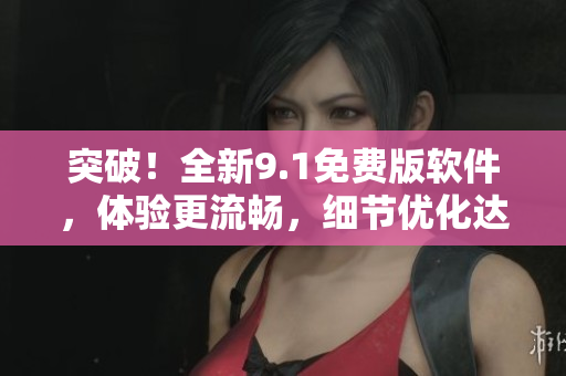 突破！全新9.1免費版軟件，體驗更流暢，細節(jié)優(yōu)化達到極致！