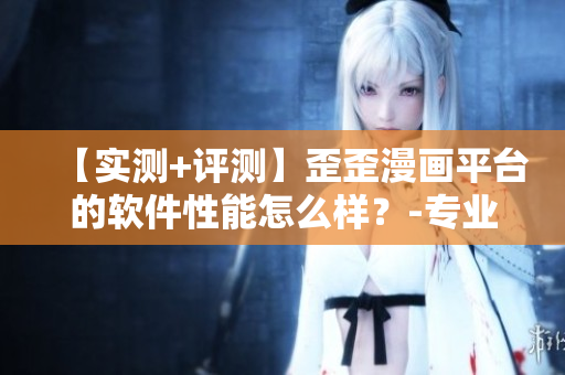 【實(shí)測(cè)+評(píng)測(cè)】歪歪漫畫平臺(tái)的軟件性能怎么樣？-專業(yè)編輯點(diǎn)評(píng)