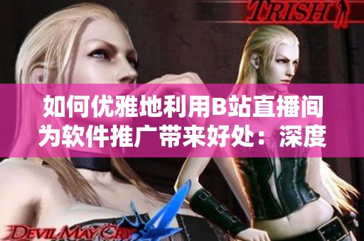 如何優(yōu)雅地利用B站直播間為軟件推廣帶來好處：深度理解魅影直播間的優(yōu)點