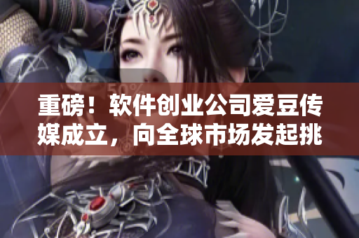 重磅！軟件創(chuàng)業(yè)公司愛豆傳媒成立，向全球市場發(fā)起挑戰(zhàn)