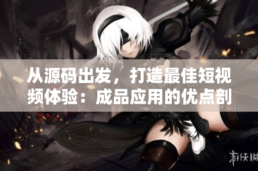 從源碼出發(fā)，打造最佳短視頻體驗(yàn)：成品應(yīng)用的優(yōu)點(diǎn)剖析