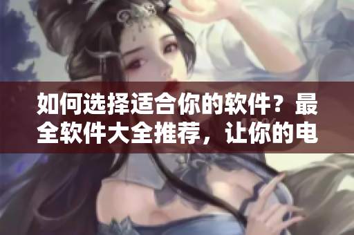 如何選擇適合你的軟件？最全軟件大全推薦，讓你的電腦變身高效利器！