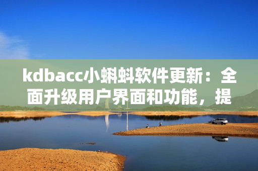 kdbacc小蝌蚪軟件更新：全面升級(jí)用戶界面和功能，提升數(shù)據(jù)安全和性能