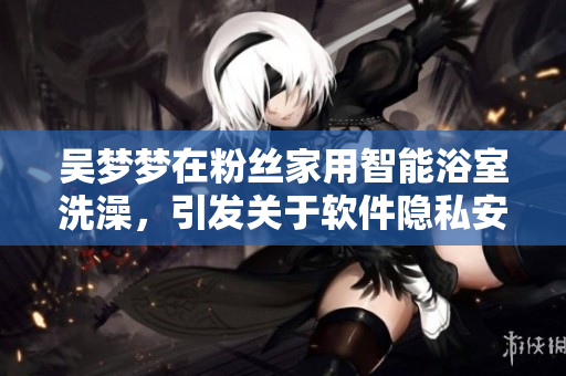 吳夢夢在粉絲家用智能浴室洗澡,引發(fā)關(guān)于軟件隱私安全的討論 吳夢夢在粉絲家用智能浴室洗澡,引發(fā)關(guān)于軟件隱私安全的討論