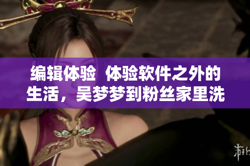 編輯體驗  體驗軟件之外的生活，吳夢夢到粉絲家里洗澡的故事