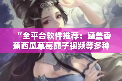 “全平臺軟件推薦：涵蓋香蕉西瓜草莓茄子視頻等多種應(yīng)用的精品收錄”