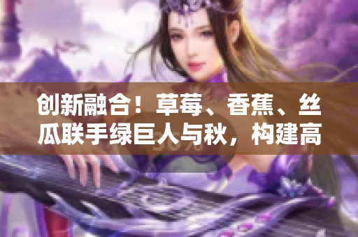 創(chuàng)新融合！草莓、香蕉、絲瓜聯(lián)手綠巨人與秋，構(gòu)建高效軟件開(kāi)發(fā)新模式