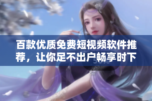 百款優(yōu)質(zhì)免費(fèi)短視頻軟件推薦，讓你足不出戶暢享時下最流行視頻內(nèi)容！