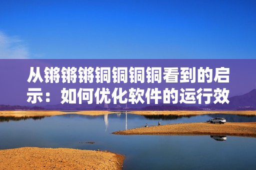 從鏘鏘鏘銅銅銅銅看到的啟示：如何優(yōu)化軟件的運(yùn)行效率