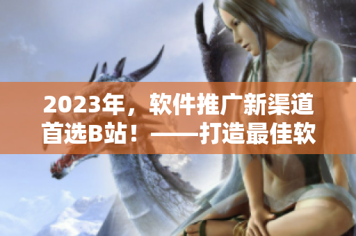 2023年，軟件推廣新渠道首選B站！——打造最佳軟件傳播之門。