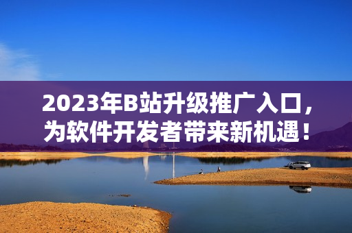2023年B站升級(jí)推廣入口，為軟件開(kāi)發(fā)者帶來(lái)新機(jī)遇！