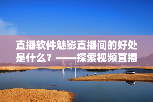 直播軟件魅影直播間的好處是什么？——探索視頻直播在軟件行業(yè)中的優(yōu)勢