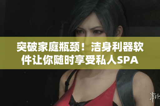 突破家庭瓶頸！潔身利器軟件讓你隨時(shí)享受私人SPA