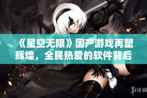 《星空無(wú)限》國(guó)產(chǎn)游戲再塑輝煌，全民熱愛(ài)的軟件背后的故事