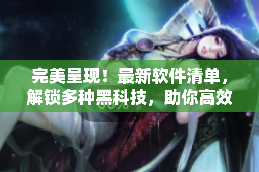 完美呈現(xiàn)！最新軟件清單，解鎖多種黑科技，助你高效工作！
