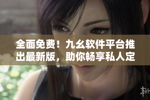 全面免費！九幺軟件平臺推出最新版，助你暢享私人定制化軟件服務