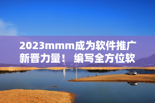 2023mmm成為軟件推廣新晉力量！ 編寫全方位軟件宣傳文章，吸引更多用戶