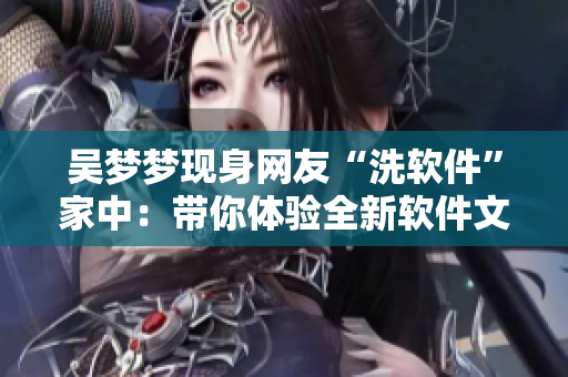 吳夢(mèng)夢(mèng)現(xiàn)身網(wǎng)友“洗軟件”家中：帶你體驗(yàn)全新軟件文化！