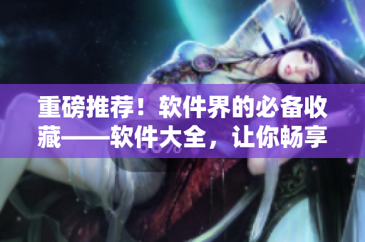 重磅推薦！軟件界的必備收藏——軟件大全，讓你暢享高效辦公與生活！