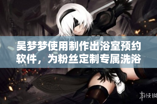 吳夢夢使用制作出浴室預(yù)約軟件，為粉絲定制專屬洗浴服務(wù)