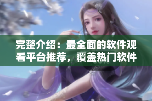 完整介紹：最全面的軟件觀看平臺(tái)推薦，覆蓋熱門軟件教程及使用技巧